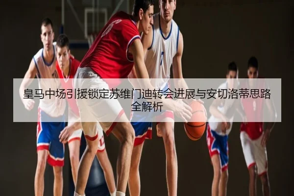 皇马中场引援锁定苏维门迪转会进展与安切洛蒂思路全解析