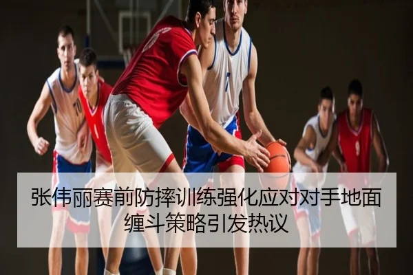 张伟丽赛前防摔训练强化应对对手地面缠斗策略引发热议