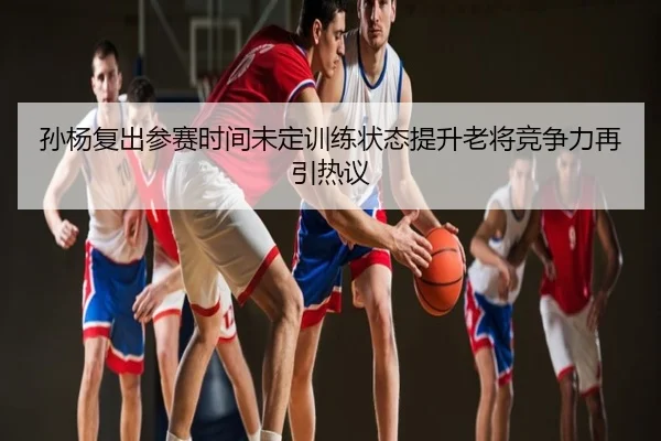 孙杨复出参赛时间未定训练状态提升老将竞争力再引热议