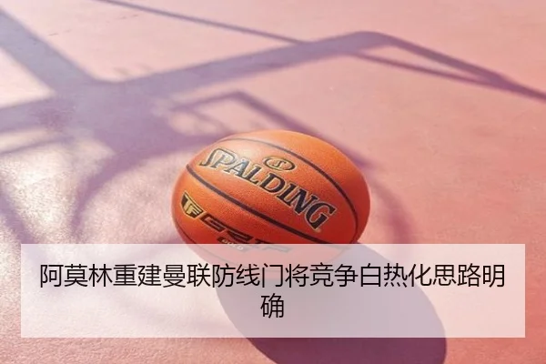 阿莫林重建曼联防线门将竞争白热化思路明确