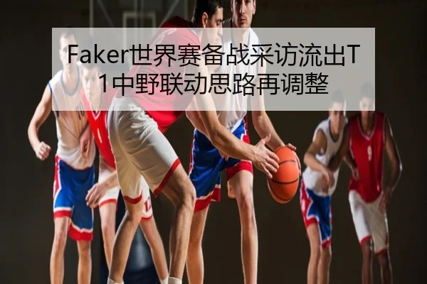 Faker世界赛备战采访流出T1中野联动思路再调整