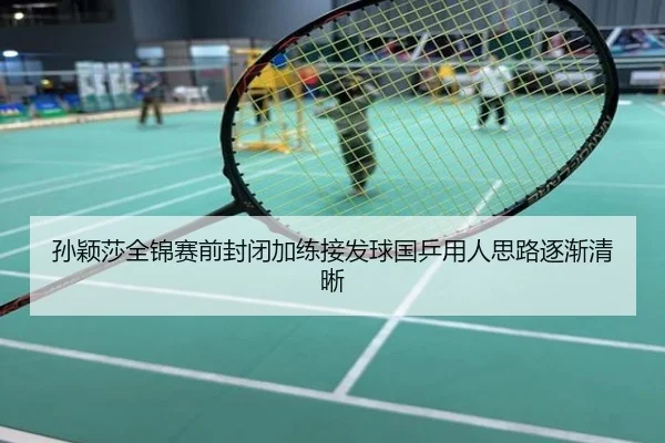 孙颖莎全锦赛前封闭加练接发球国乒用人思路逐渐清晰